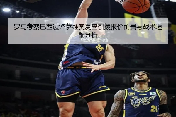 罗马考察巴西边锋萨维奥夏窗引援报价前景与战术适配分析